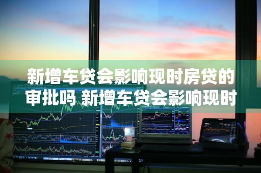 新增车贷会影响现时房贷的审批吗 新增车贷会影响现时房贷的审批吗
