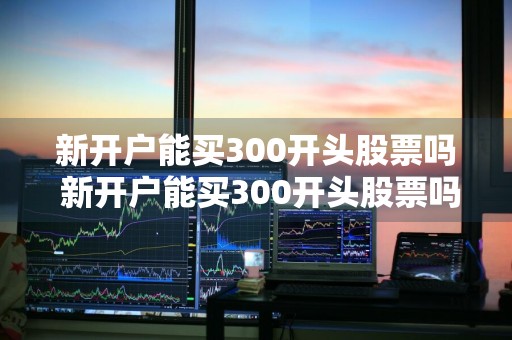 新开户能买300开头股票吗 新开户能买300开头股票吗知乎