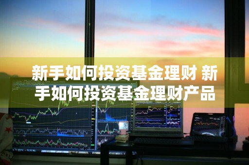 新手如何投资基金理财 新手如何投资基金理财产品