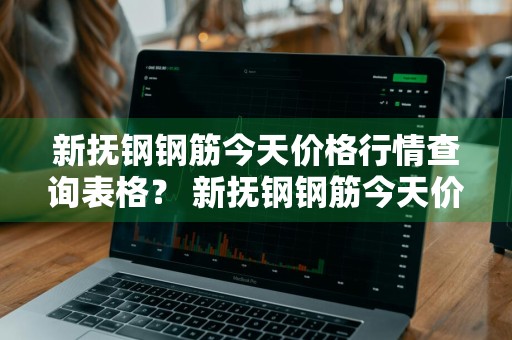 新抚钢钢筋今天价格行情查询表格？ 新抚钢钢筋今天价格行情查询表格图片