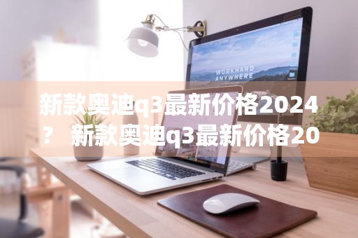 新款奥迪q3最新价格2024？ 新款奥迪q3最新价格2022