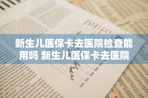 新生儿医保卡去医院检查能用吗 新生儿医保卡去医院检查能用吗多少钱