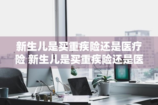新生儿是买重疾险还是医疗险 新生儿是买重疾险还是医疗险好