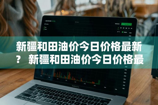 新疆和田油价今日价格最新？ 新疆和田油价今日价格最新表