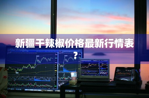 新疆干辣椒价格最新行情表?