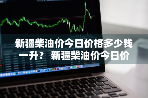 新疆柴油价今日价格多少钱一升？ 新疆柴油价今日价格多少钱一升呢