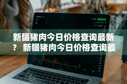 新疆猪肉今日价格查询最新？ 新疆猪肉今日价格查询最新消息