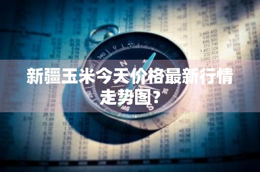 新疆玉米今天价格最新行情走势图？