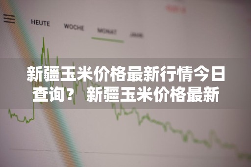 新疆玉米价格最新行情今日查询？ 新疆玉米价格最新行情今日查询表