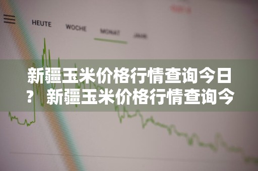 新疆玉米价格行情查询今日？ 新疆玉米价格行情查询今日最新
