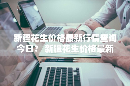 新疆花生价格最新行情查询今日？ 新疆花生价格最新行情查询今日新闻