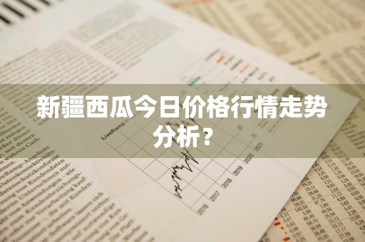 新疆西瓜今日价格行情走势分析?