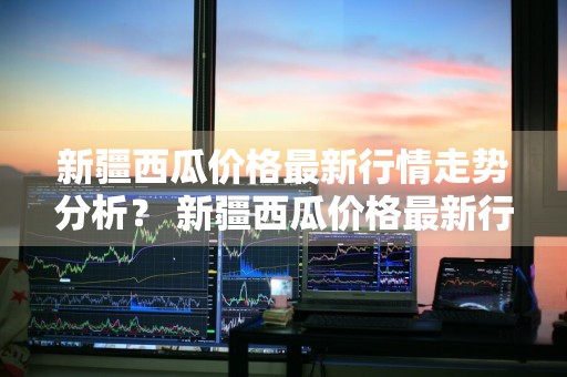 新疆西瓜价格最新行情走势分析？ 新疆西瓜价格最新行情走势分析图