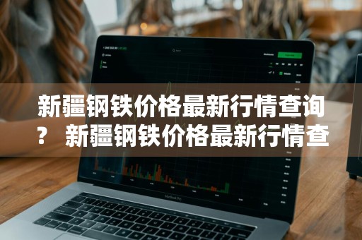 新疆钢铁价格最新行情查询？ 新疆钢铁价格最新行情查询表