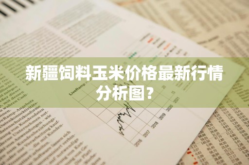 新疆饲料玉米价格最新行情分析图？