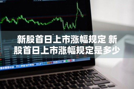 新股首日上市涨幅规定 新股首日上市涨幅规定是多少