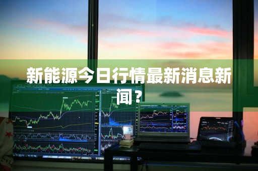 新能源今日行情最新消息新闻？
