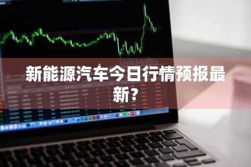 新能源汽车今日行情预报最新？