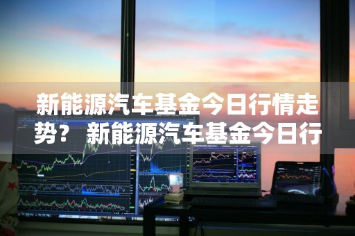 新能源汽车基金今日行情走势？ 新能源汽车基金今日行情走势图