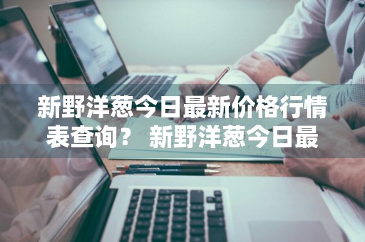 新野洋葱今日最新价格行情表查询？ 新野洋葱今日最新价格行情表查询图片