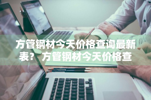 方管钢材今天价格查询最新表？ 方管钢材今天价格查询最新表格