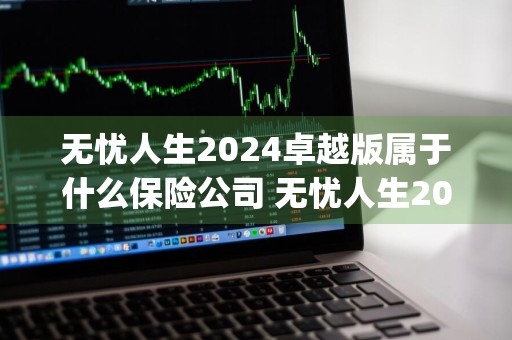 无忧人生2024卓越版属于什么保险公司 无忧人生2020plus是哪家保险公司的产品