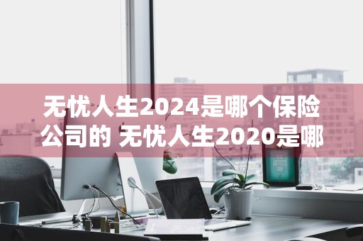 无忧人生2024是哪个保险公司的 无忧人生2020是哪个保险公司的