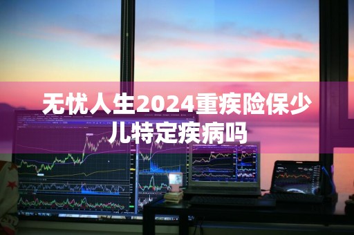 无忧人生2024重疾险保少儿特定疾病吗