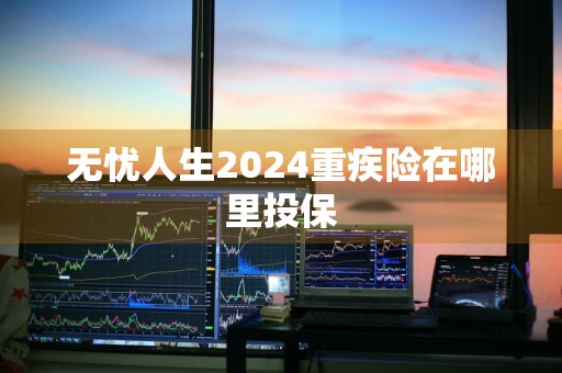 无忧人生2024重疾险在哪里投保