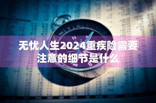 无忧人生2024重疾险需要注意的细节是什么
