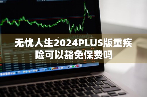 无忧人生2024PLUS版重疾险可以豁免保费吗