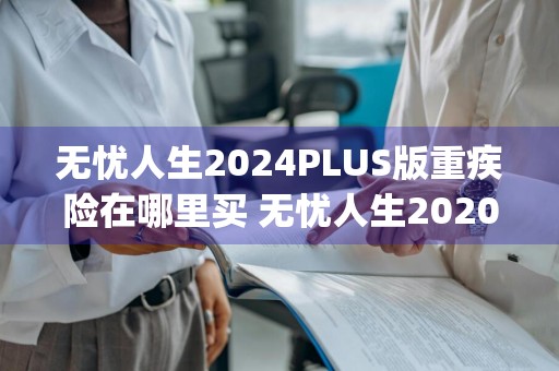 无忧人生2024PLUS版重疾险在哪里买 无忧人生2020plus重疾险怎么样