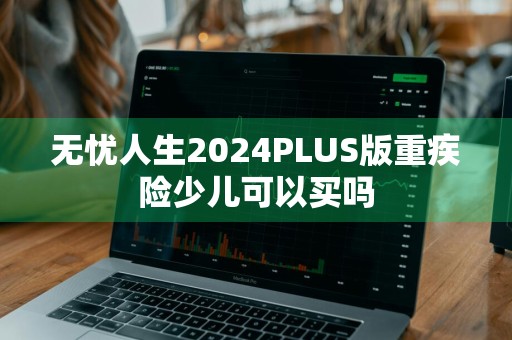 无忧人生2024PLUS版重疾险少儿可以买吗