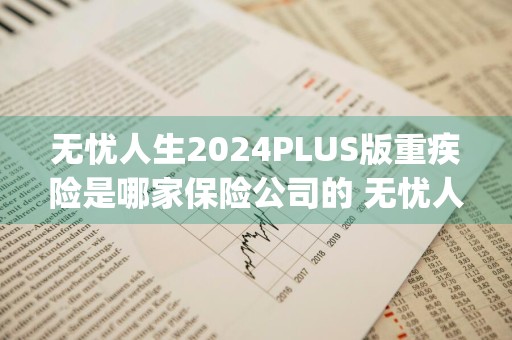 无忧人生2024PLUS版重疾险是哪家保险公司的 无忧人生2020plus重疾险是哪家公司的