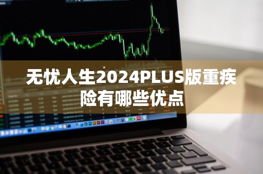 无忧人生2024PLUS版重疾险有哪些优点
