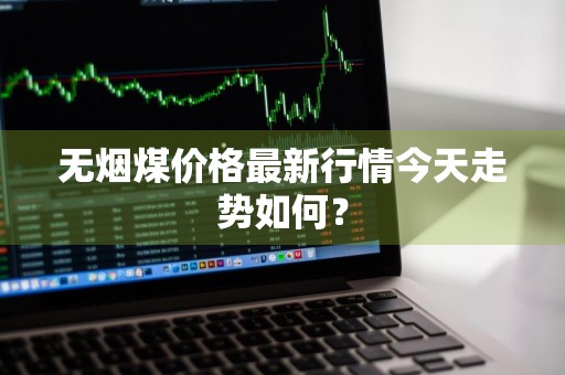 无烟煤价格最新行情今天走势如何？