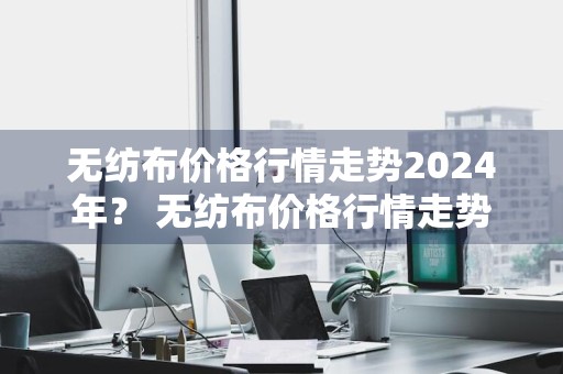 无纺布价格行情走势2024年？ 无纺布价格行情走势2024年最新