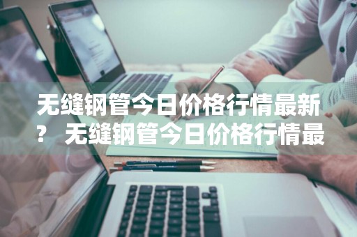 无缝钢管今日价格行情最新？ 无缝钢管今日价格行情最新消息