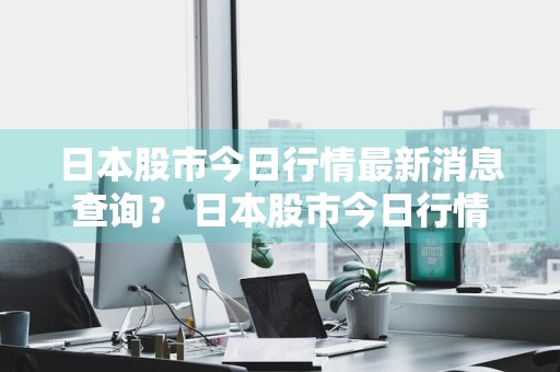日本股市今日行情最新消息查询？ 日本股市今日行情最新消息查询表