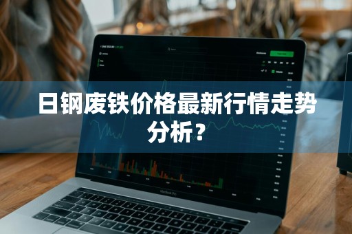 日钢废铁价格最新行情走势分析？