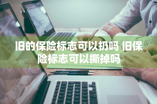 旧的保险标志可以扔吗 旧保险标志可以撕掉吗