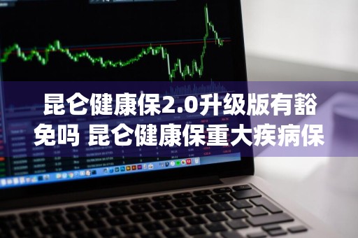 昆仑健康保2.0升级版有豁免吗 昆仑健康保重大疾病保险(2.0版) 昆仑健康保险