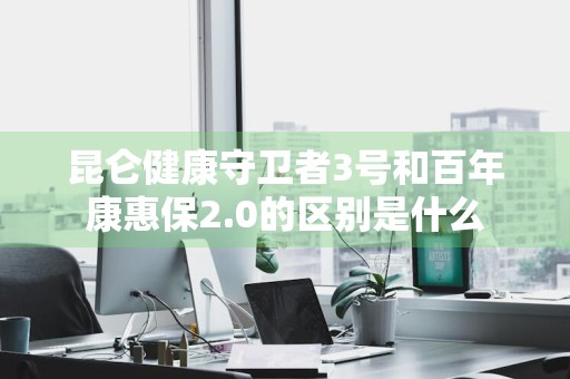 昆仑健康守卫者3号和百年康惠保2.0的区别是什么