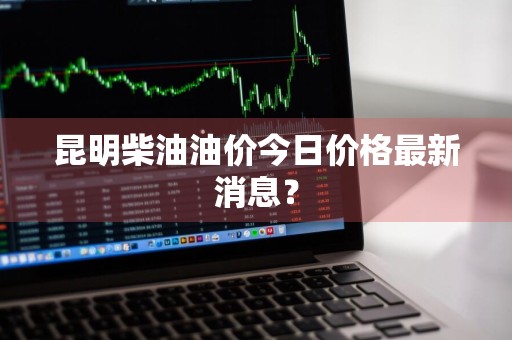 昆明柴油油价今日价格最新消息？