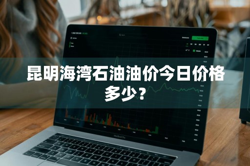昆明海湾石油油价今日价格多少？