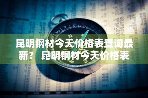 昆明钢材今天价格表查询最新？ 昆明钢材今天价格表查询最新消息