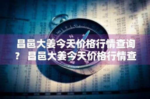 昌邑大姜今天价格行情查询？ 昌邑大姜今天价格行情查询表