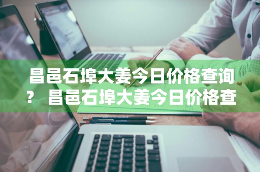 昌邑石埠大姜今日价格查询？ 昌邑石埠大姜今日价格查询表