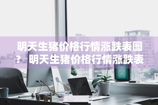 明天生猪价格行情涨跌表图？ 明天生猪价格行情涨跌表图片