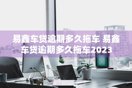 易鑫车贷逾期多久拖车 易鑫车贷逾期多久拖车2023